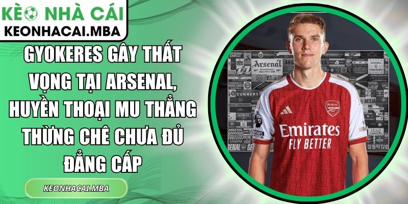 Gyokeres gây thất vọng tại Arsenal, huyền thoại MU thẳng thừng chê chưa đủ đẳng cấp 1 Gyokeres gây thất vọng tại Arsenal