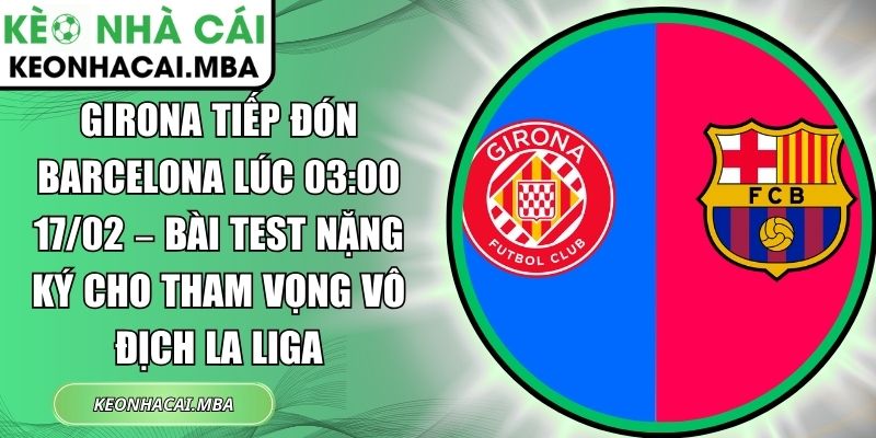 Girona tiếp đón Barcelona lúc 03:00 17/02 – Bài test nặng ký cho tham vọng vô địch La Liga 1 Girona tiếp đón Barcelona