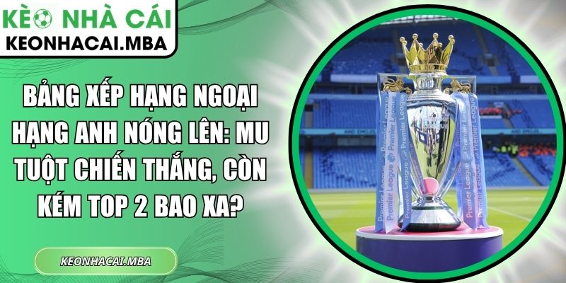 Bảng xếp hạng Ngoại hạng Anh nóng lên: MU tuột chiến thắng, còn kém top 2 bao xa? 1 Bảng xếp hạng Ngoại hạng Anh nóng lên